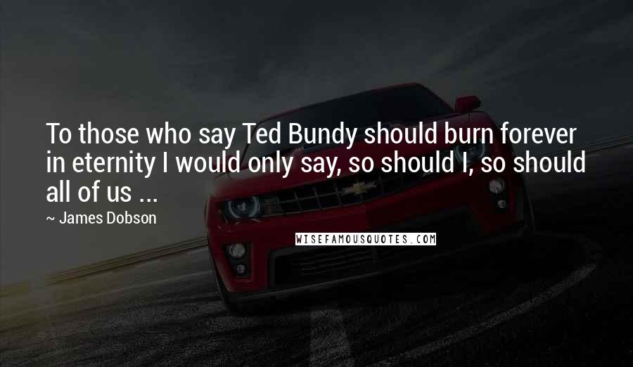 James Dobson Quotes: To those who say Ted Bundy should burn forever in eternity I would only say, so should I, so should all of us ...