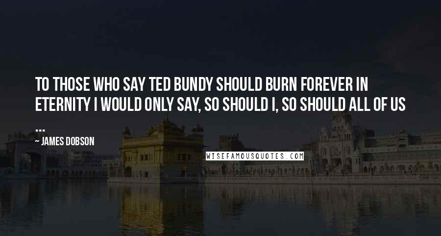 James Dobson Quotes: To those who say Ted Bundy should burn forever in eternity I would only say, so should I, so should all of us ...