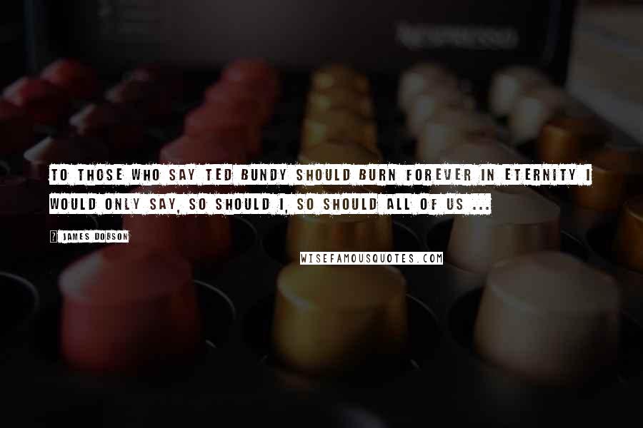 James Dobson Quotes: To those who say Ted Bundy should burn forever in eternity I would only say, so should I, so should all of us ...