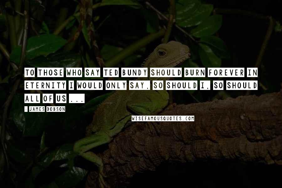 James Dobson Quotes: To those who say Ted Bundy should burn forever in eternity I would only say, so should I, so should all of us ...