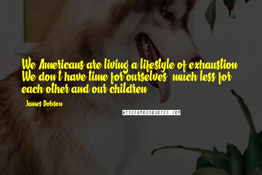 James Dobson Quotes: We Americans are living a lifestyle of exhaustion. We don't have time for ourselves, much less for each other and our children.