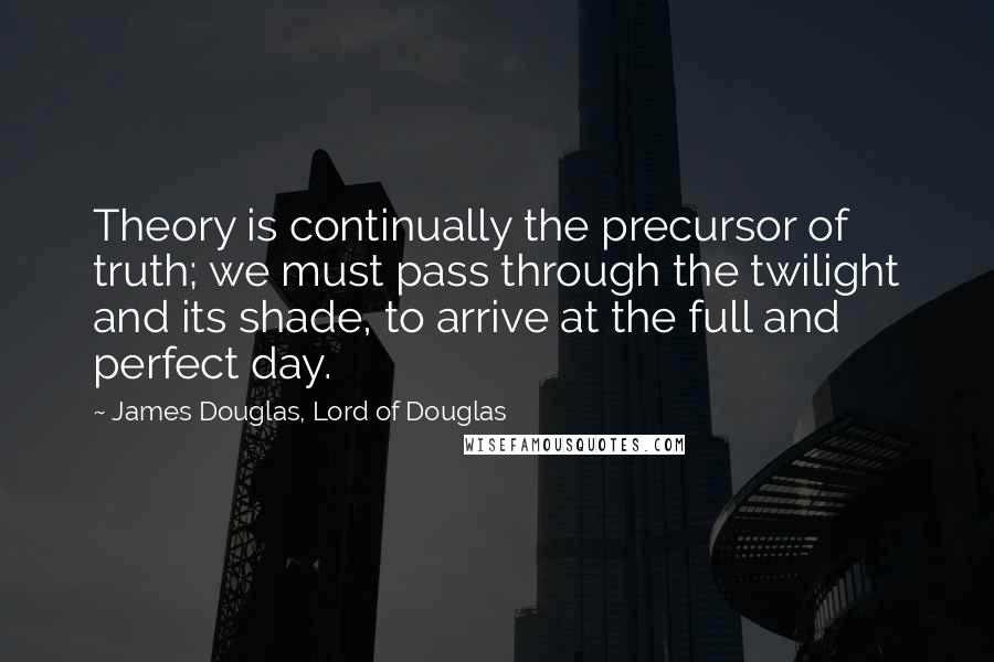 James Douglas, Lord Of Douglas Quotes: Theory is continually the precursor of truth; we must pass through the twilight and its shade, to arrive at the full and perfect day.