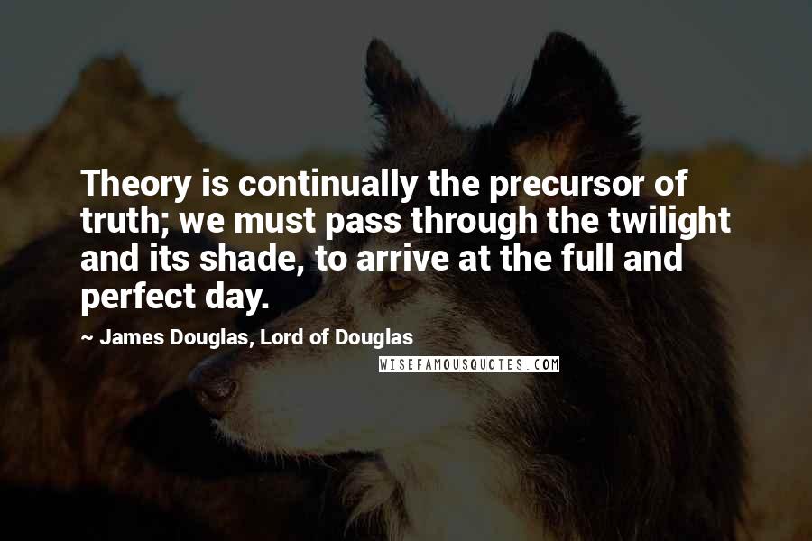 James Douglas, Lord Of Douglas Quotes: Theory is continually the precursor of truth; we must pass through the twilight and its shade, to arrive at the full and perfect day.