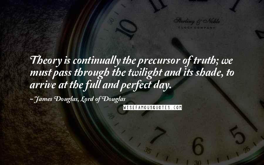 James Douglas, Lord Of Douglas Quotes: Theory is continually the precursor of truth; we must pass through the twilight and its shade, to arrive at the full and perfect day.