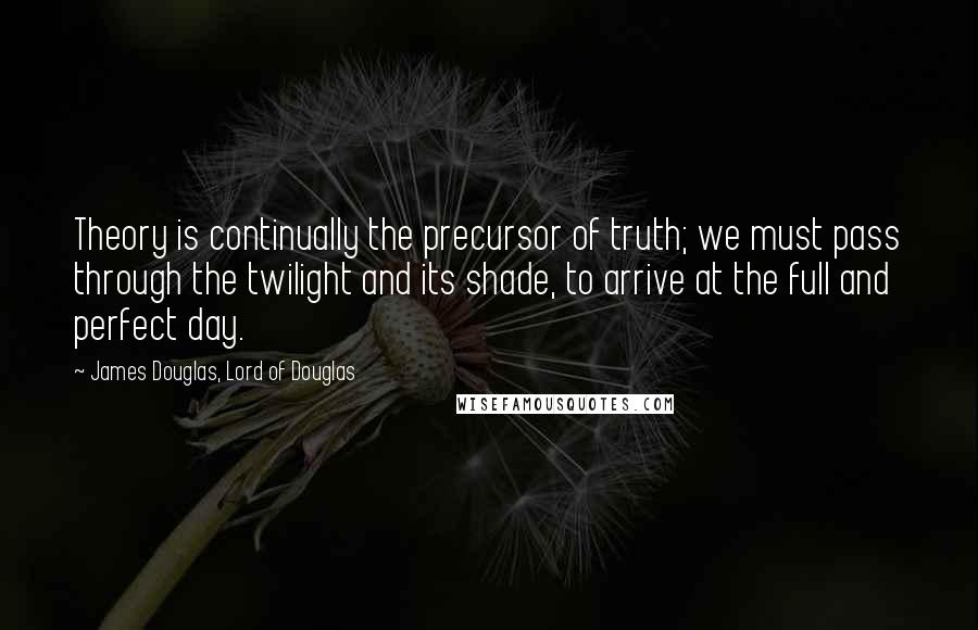 James Douglas, Lord Of Douglas Quotes: Theory is continually the precursor of truth; we must pass through the twilight and its shade, to arrive at the full and perfect day.