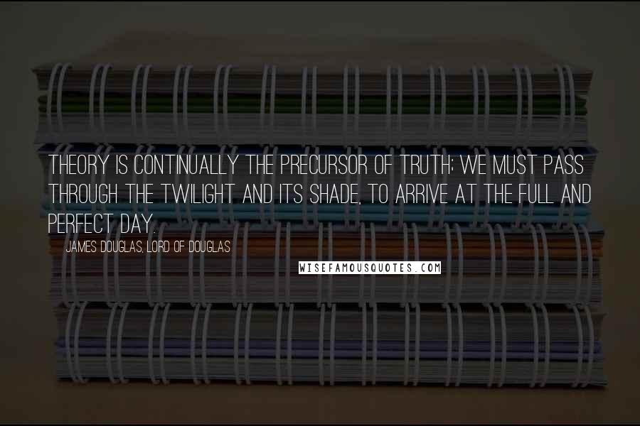 James Douglas, Lord Of Douglas Quotes: Theory is continually the precursor of truth; we must pass through the twilight and its shade, to arrive at the full and perfect day.