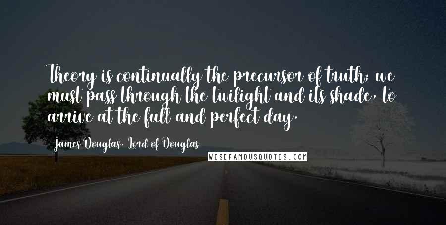 James Douglas, Lord Of Douglas Quotes: Theory is continually the precursor of truth; we must pass through the twilight and its shade, to arrive at the full and perfect day.