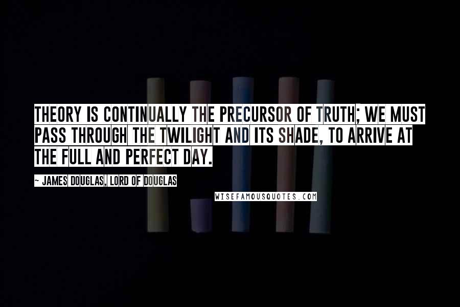 James Douglas, Lord Of Douglas Quotes: Theory is continually the precursor of truth; we must pass through the twilight and its shade, to arrive at the full and perfect day.