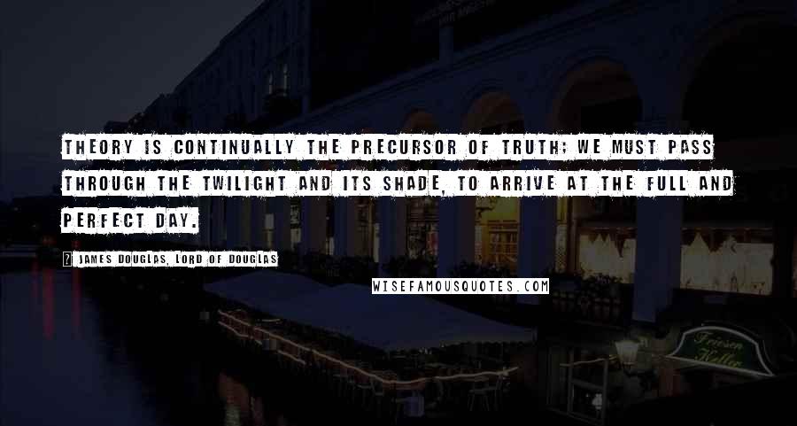 James Douglas, Lord Of Douglas Quotes: Theory is continually the precursor of truth; we must pass through the twilight and its shade, to arrive at the full and perfect day.