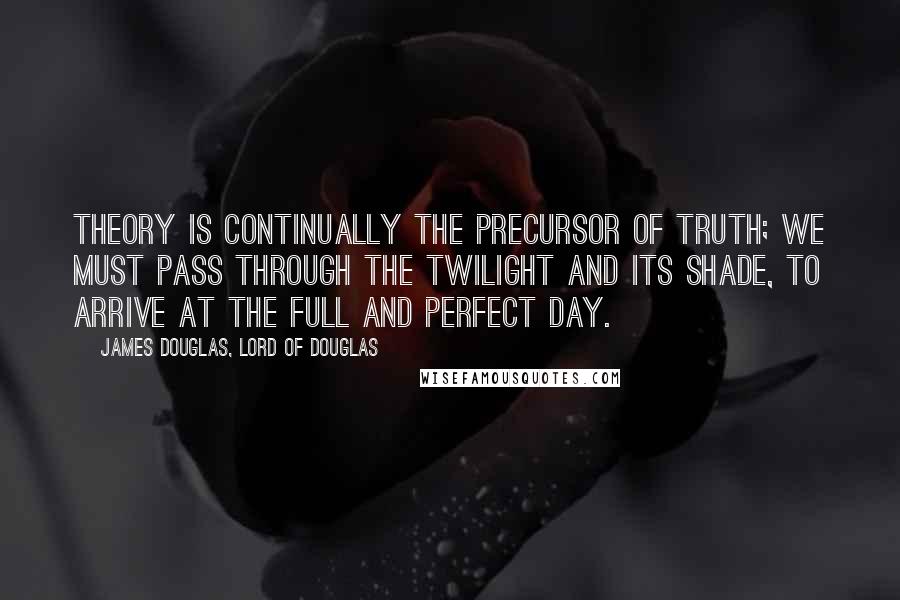 James Douglas, Lord Of Douglas Quotes: Theory is continually the precursor of truth; we must pass through the twilight and its shade, to arrive at the full and perfect day.