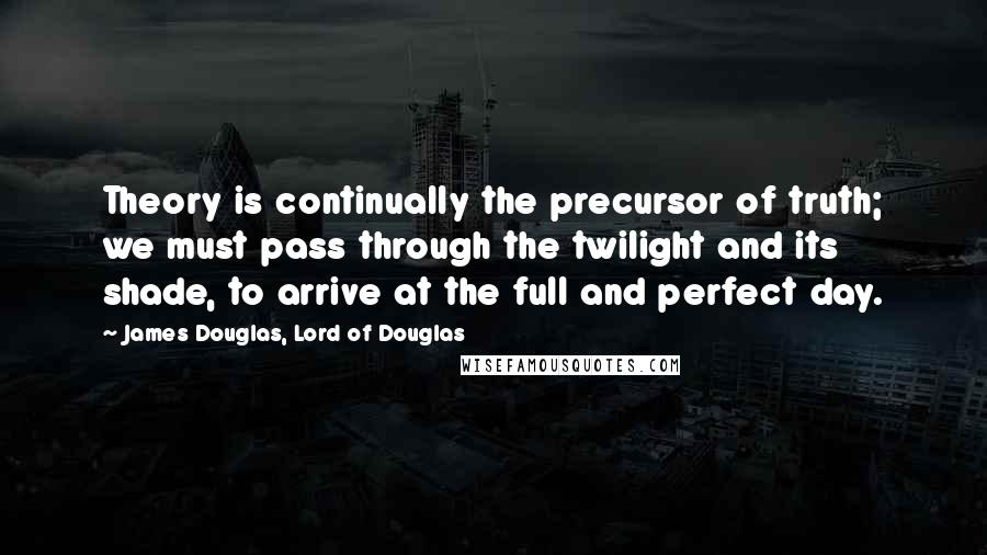 James Douglas, Lord Of Douglas Quotes: Theory is continually the precursor of truth; we must pass through the twilight and its shade, to arrive at the full and perfect day.