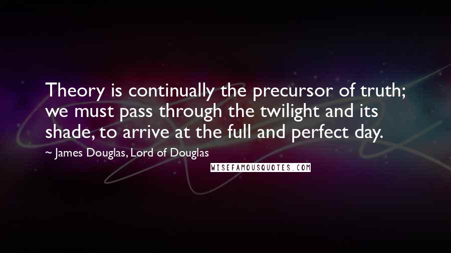 James Douglas, Lord Of Douglas Quotes: Theory is continually the precursor of truth; we must pass through the twilight and its shade, to arrive at the full and perfect day.