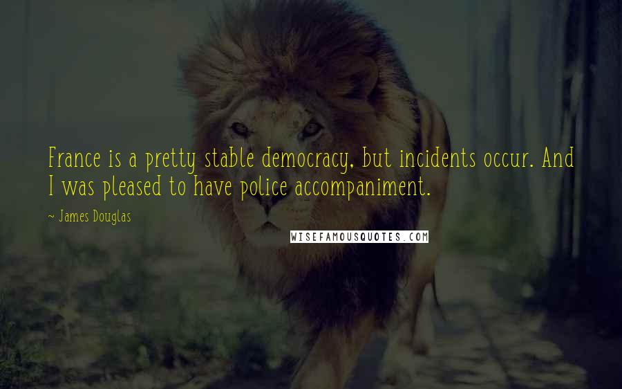 James Douglas Quotes: France is a pretty stable democracy, but incidents occur. And I was pleased to have police accompaniment.