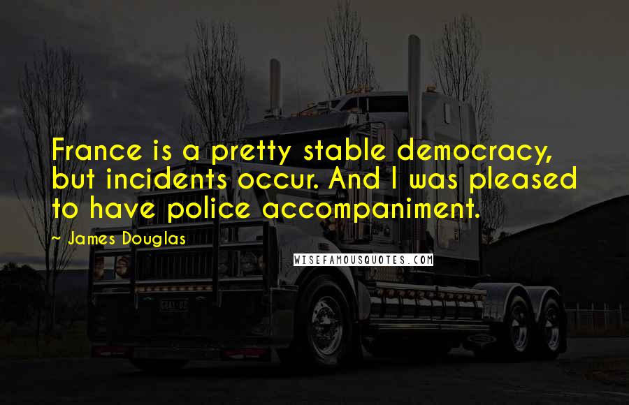 James Douglas Quotes: France is a pretty stable democracy, but incidents occur. And I was pleased to have police accompaniment.