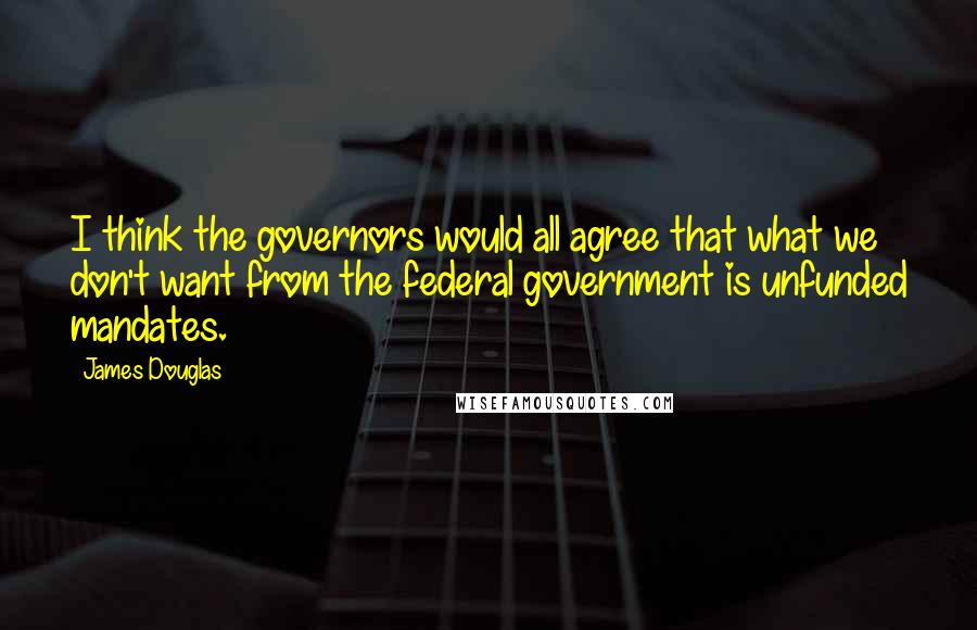 James Douglas Quotes: I think the governors would all agree that what we don't want from the federal government is unfunded mandates.