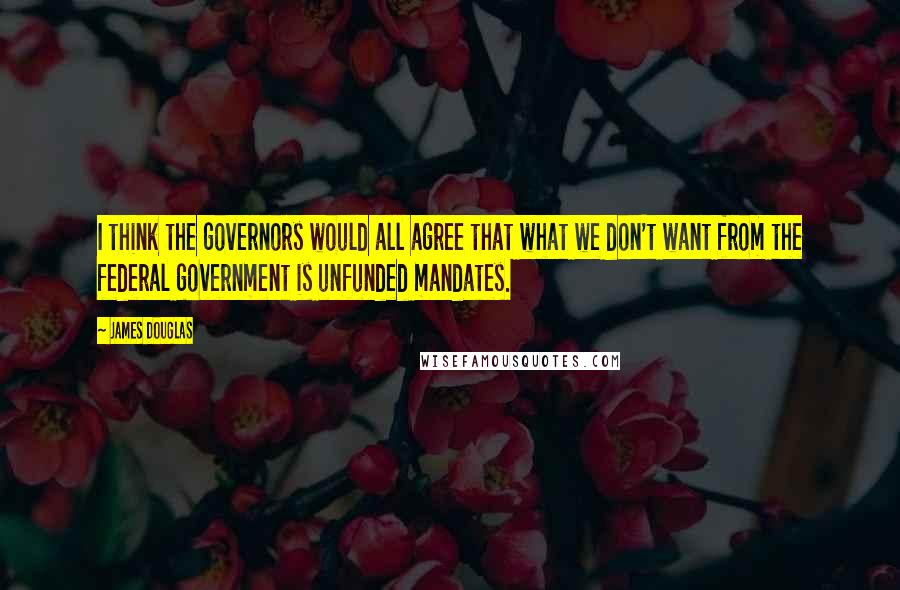 James Douglas Quotes: I think the governors would all agree that what we don't want from the federal government is unfunded mandates.