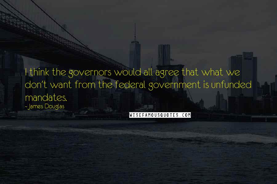 James Douglas Quotes: I think the governors would all agree that what we don't want from the federal government is unfunded mandates.