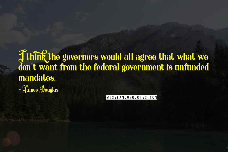 James Douglas Quotes: I think the governors would all agree that what we don't want from the federal government is unfunded mandates.