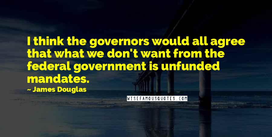 James Douglas Quotes: I think the governors would all agree that what we don't want from the federal government is unfunded mandates.