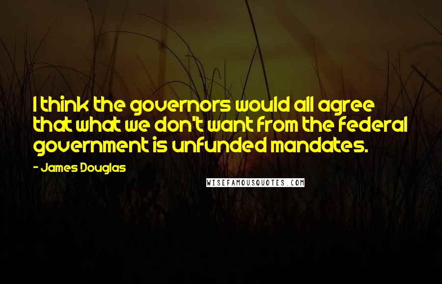 James Douglas Quotes: I think the governors would all agree that what we don't want from the federal government is unfunded mandates.