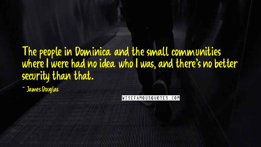 James Douglas Quotes: The people in Dominica and the small communities where I were had no idea who I was, and there's no better security than that.