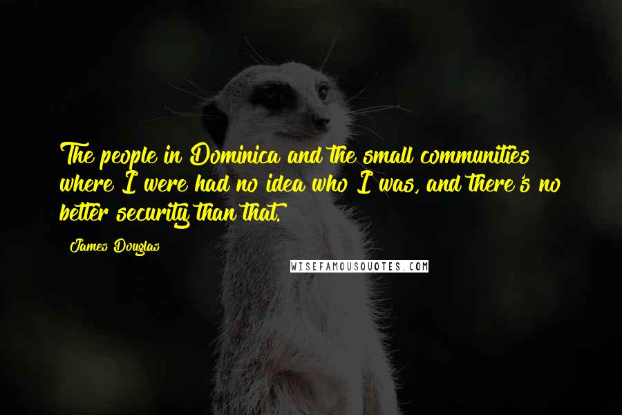 James Douglas Quotes: The people in Dominica and the small communities where I were had no idea who I was, and there's no better security than that.