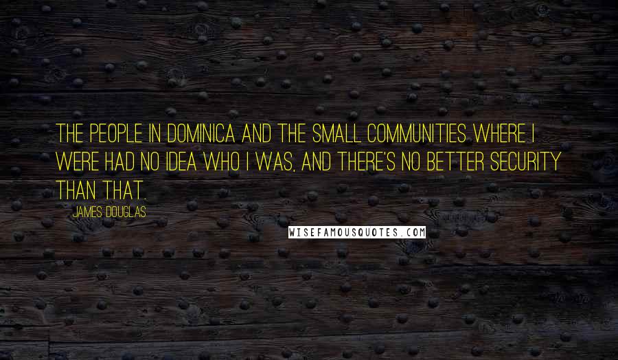 James Douglas Quotes: The people in Dominica and the small communities where I were had no idea who I was, and there's no better security than that.