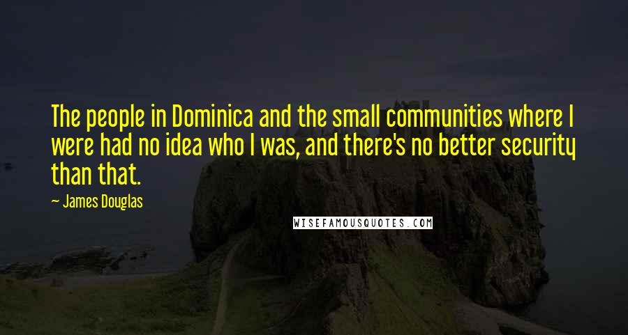 James Douglas Quotes: The people in Dominica and the small communities where I were had no idea who I was, and there's no better security than that.