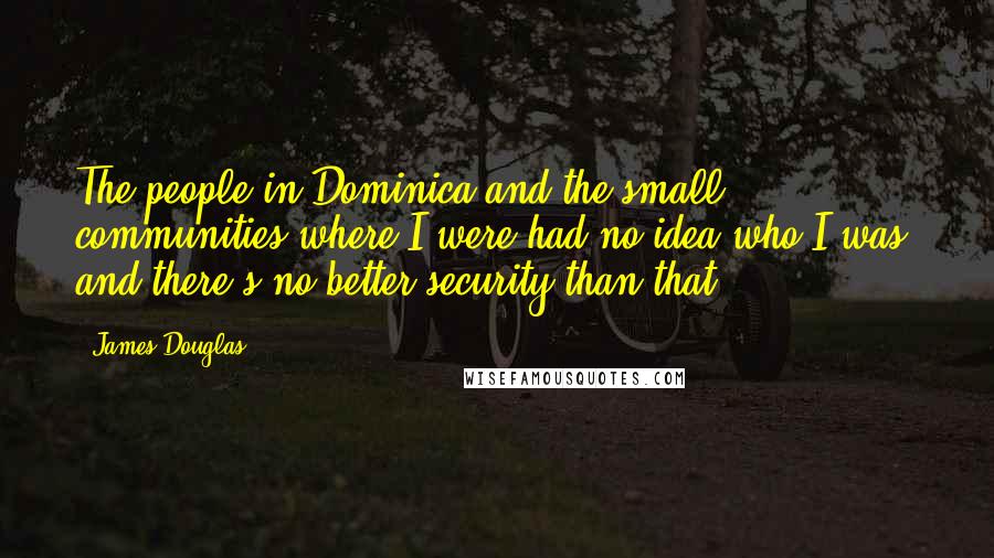 James Douglas Quotes: The people in Dominica and the small communities where I were had no idea who I was, and there's no better security than that.