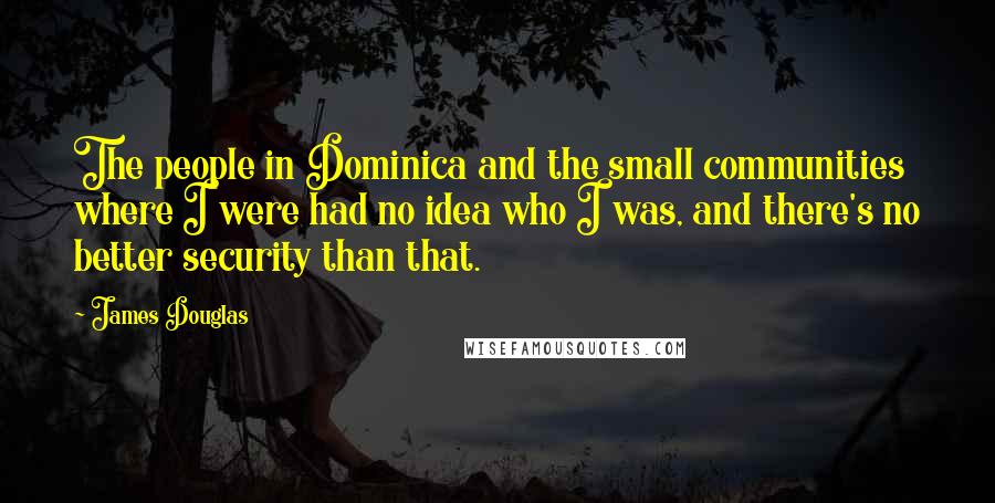 James Douglas Quotes: The people in Dominica and the small communities where I were had no idea who I was, and there's no better security than that.