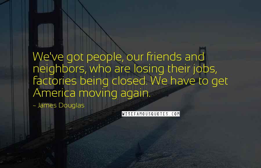 James Douglas Quotes: We've got people, our friends and neighbors, who are losing their jobs, factories being closed. We have to get America moving again.