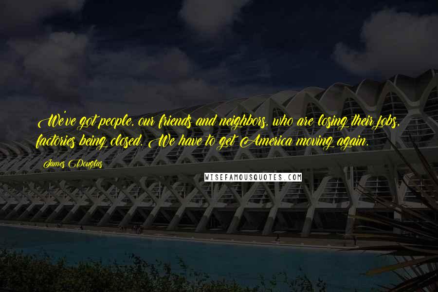 James Douglas Quotes: We've got people, our friends and neighbors, who are losing their jobs, factories being closed. We have to get America moving again.