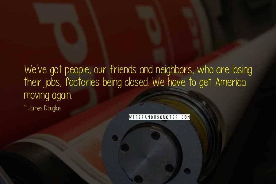 James Douglas Quotes: We've got people, our friends and neighbors, who are losing their jobs, factories being closed. We have to get America moving again.