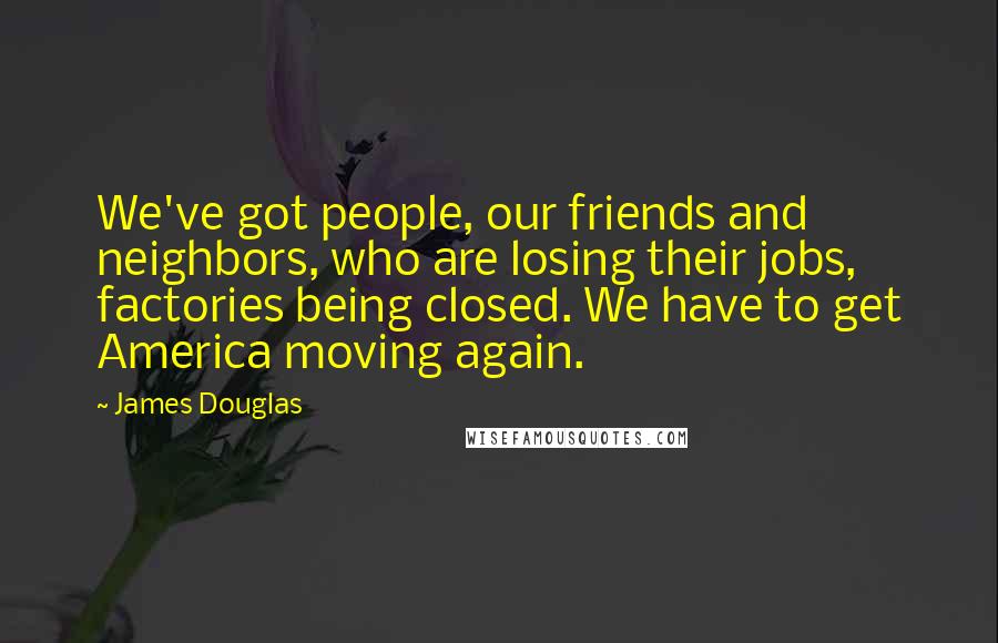 James Douglas Quotes: We've got people, our friends and neighbors, who are losing their jobs, factories being closed. We have to get America moving again.