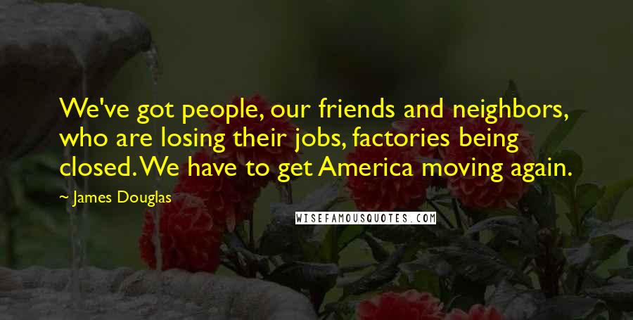 James Douglas Quotes: We've got people, our friends and neighbors, who are losing their jobs, factories being closed. We have to get America moving again.