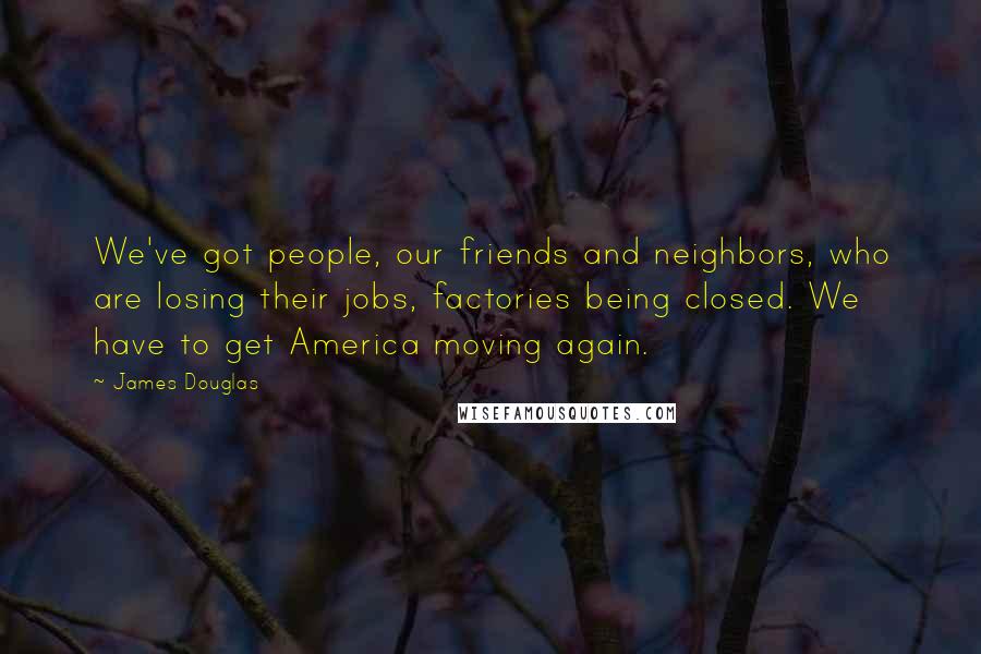 James Douglas Quotes: We've got people, our friends and neighbors, who are losing their jobs, factories being closed. We have to get America moving again.