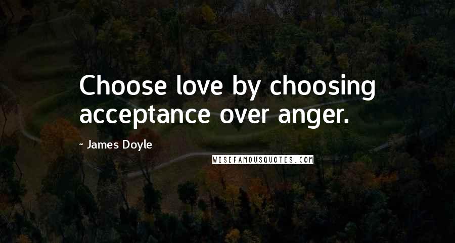 James Doyle Quotes: Choose love by choosing acceptance over anger.