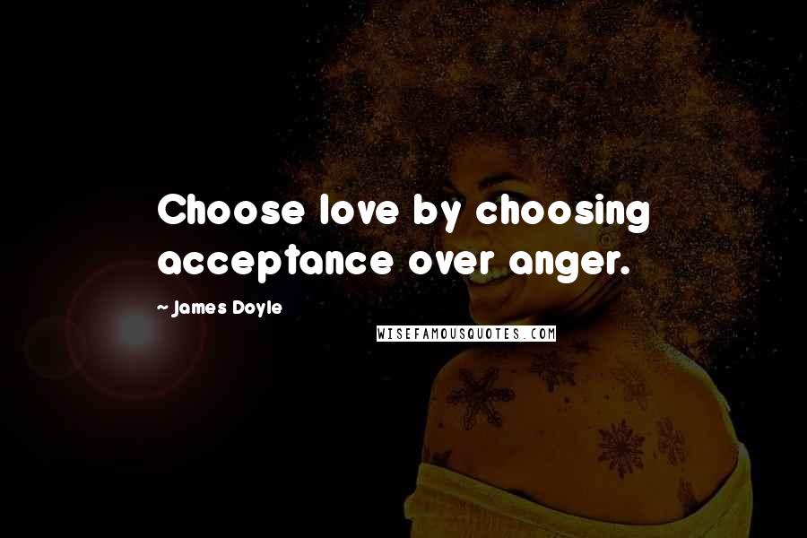 James Doyle Quotes: Choose love by choosing acceptance over anger.