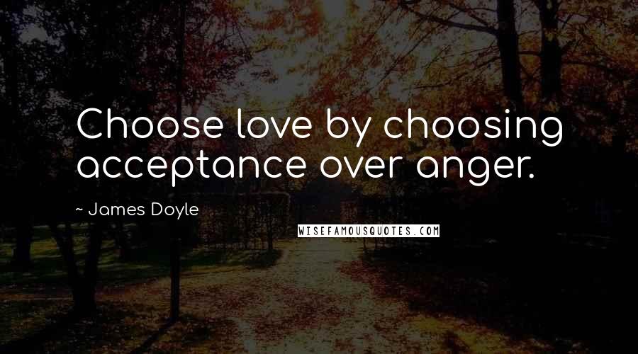 James Doyle Quotes: Choose love by choosing acceptance over anger.