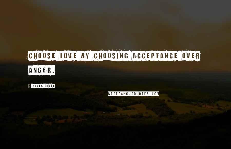 James Doyle Quotes: Choose love by choosing acceptance over anger.