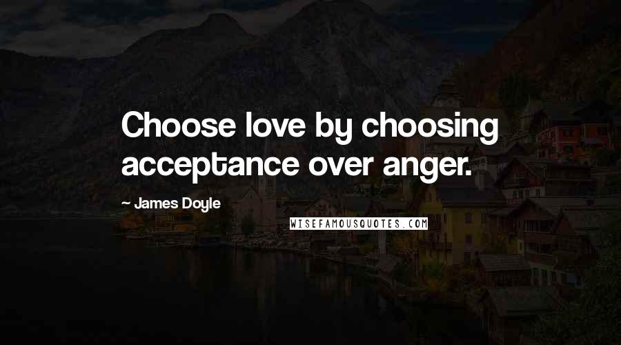 James Doyle Quotes: Choose love by choosing acceptance over anger.