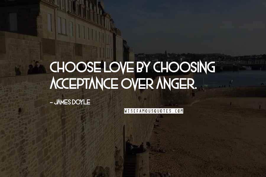 James Doyle Quotes: Choose love by choosing acceptance over anger.
