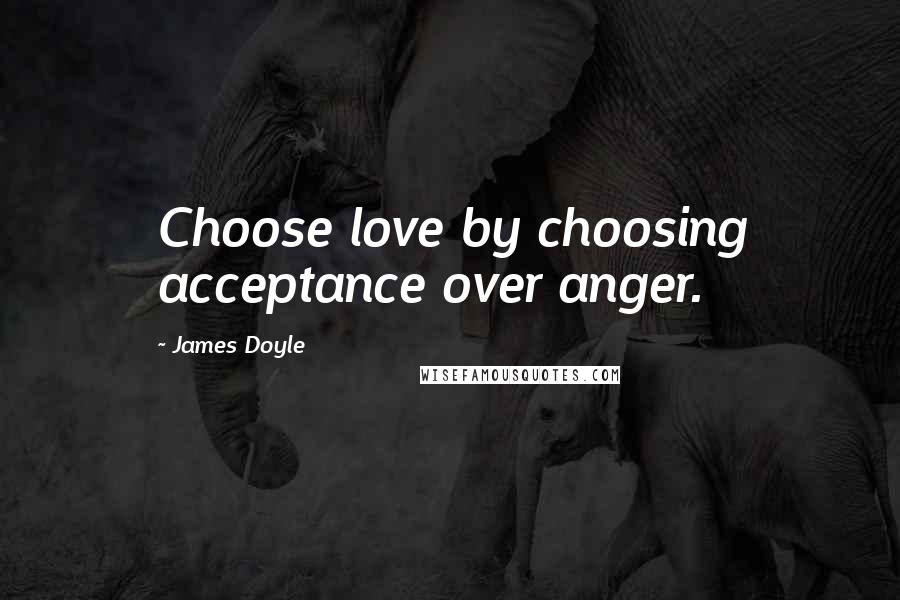 James Doyle Quotes: Choose love by choosing acceptance over anger.