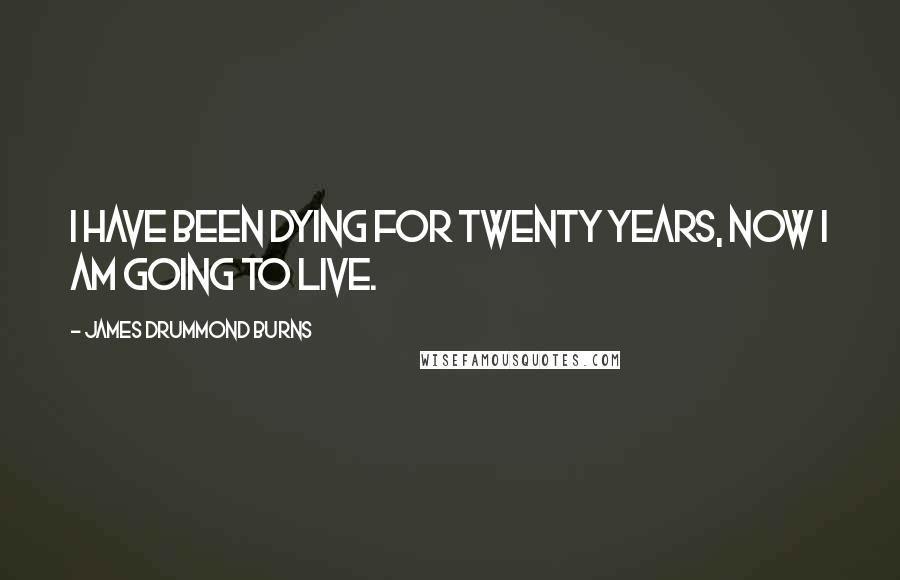 James Drummond Burns Quotes: I have been dying for twenty years, now I am going to live.