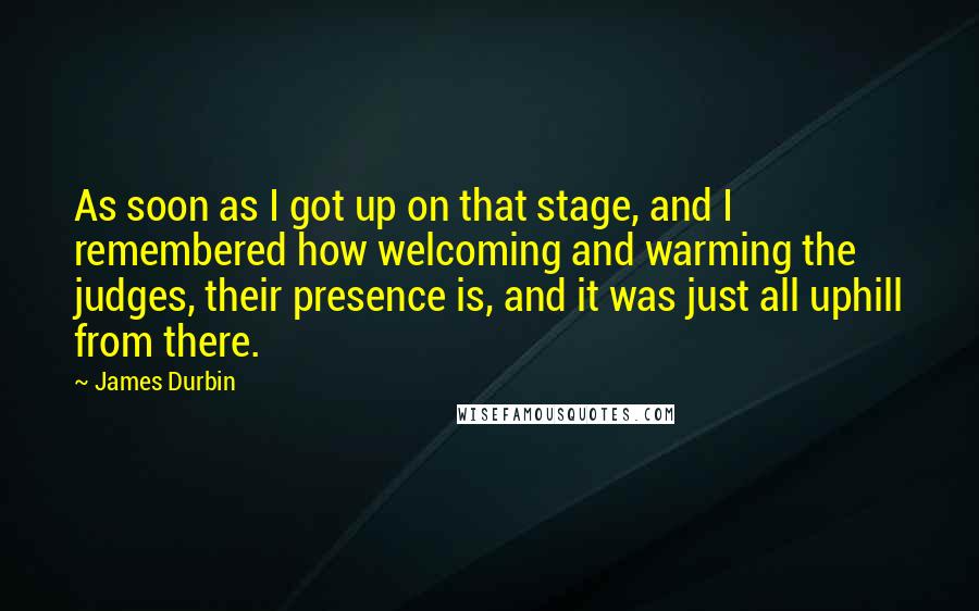 James Durbin Quotes: As soon as I got up on that stage, and I remembered how welcoming and warming the judges, their presence is, and it was just all uphill from there.