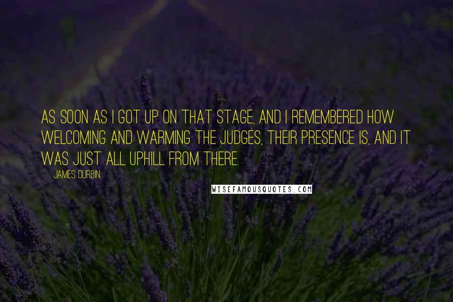 James Durbin Quotes: As soon as I got up on that stage, and I remembered how welcoming and warming the judges, their presence is, and it was just all uphill from there.