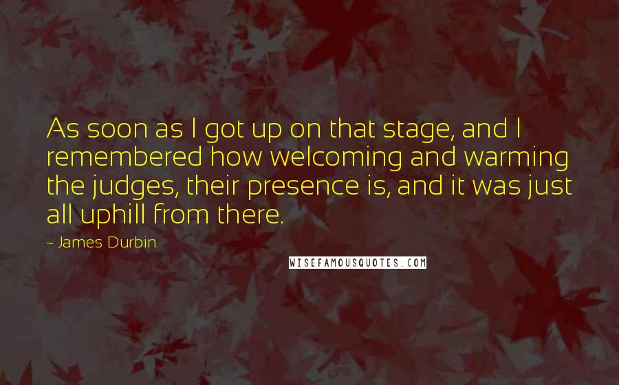 James Durbin Quotes: As soon as I got up on that stage, and I remembered how welcoming and warming the judges, their presence is, and it was just all uphill from there.