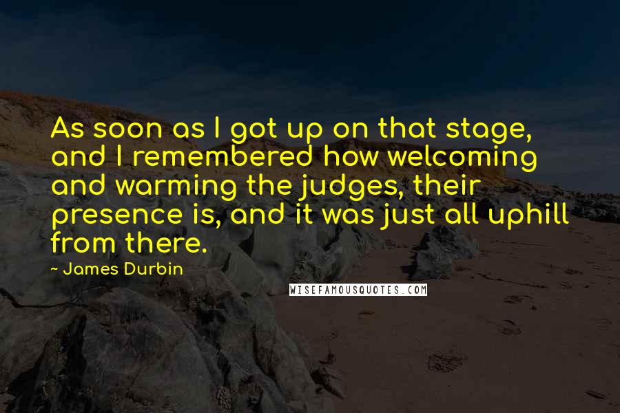 James Durbin Quotes: As soon as I got up on that stage, and I remembered how welcoming and warming the judges, their presence is, and it was just all uphill from there.