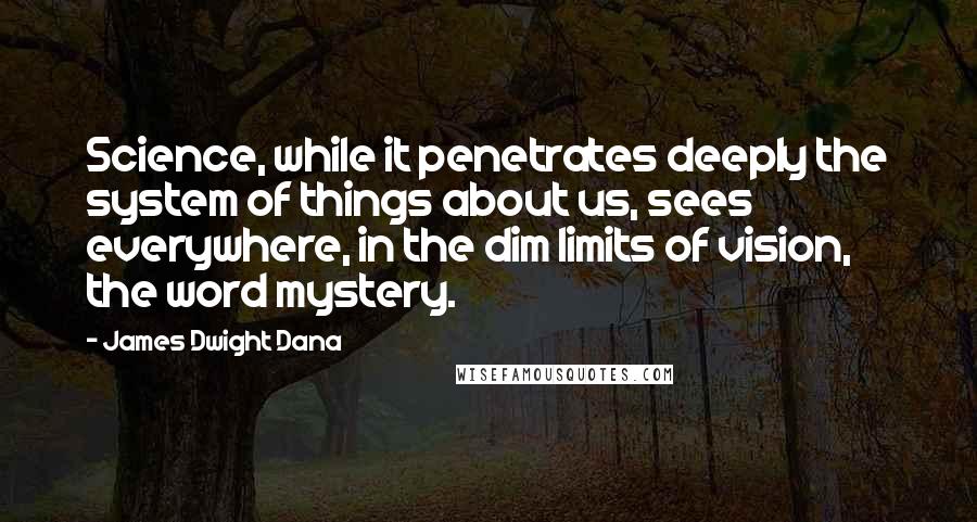 James Dwight Dana Quotes: Science, while it penetrates deeply the system of things about us, sees everywhere, in the dim limits of vision, the word mystery.