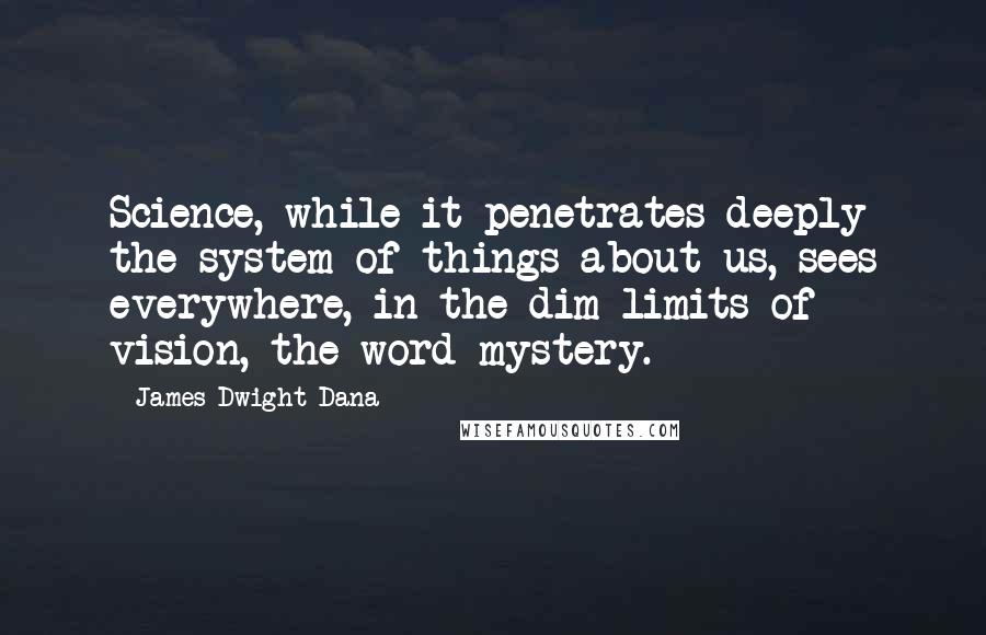 James Dwight Dana Quotes: Science, while it penetrates deeply the system of things about us, sees everywhere, in the dim limits of vision, the word mystery.